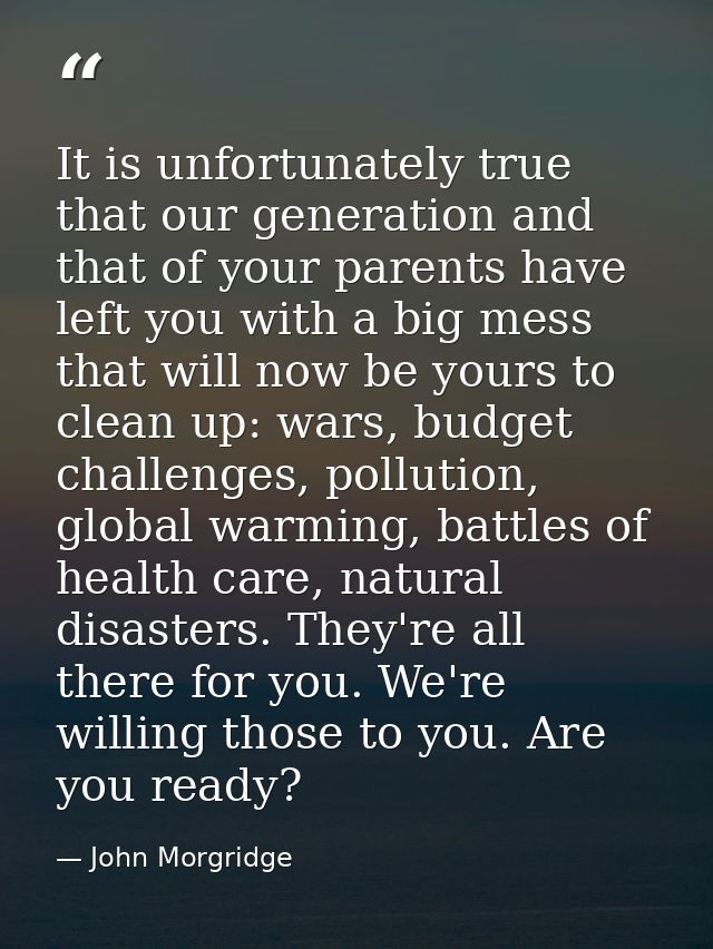 It is unfortunately true that our generation and that of your parents have left you with a big mess that will now be you — John Morgridge