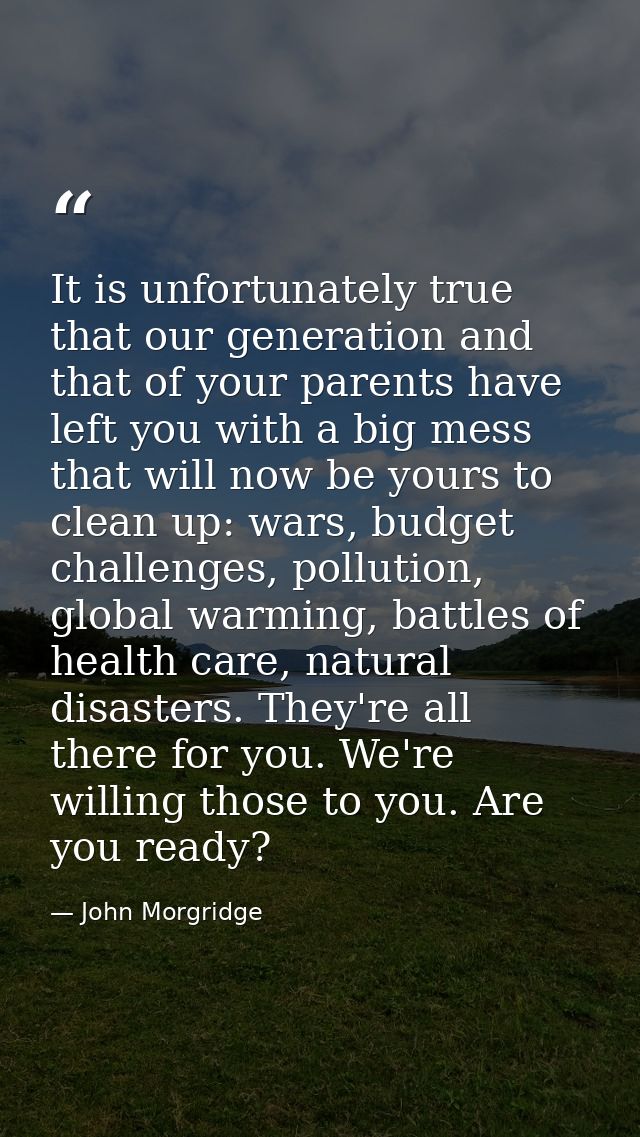 It is unfortunately true that our generation and that of your parents have left you with a big mess that will now be you — John Morgridge