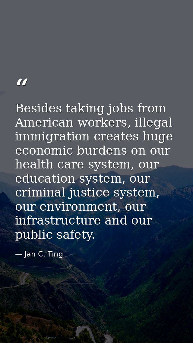 Besides taking jobs from American workers, illegal immigration creates huge economic burdens on our health care system,  — Jan C. Ting