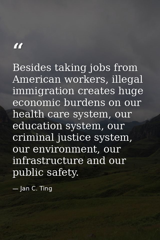 Besides taking jobs from American workers, illegal immigration creates huge economic burdens on our health care system,  — Jan C. Ting