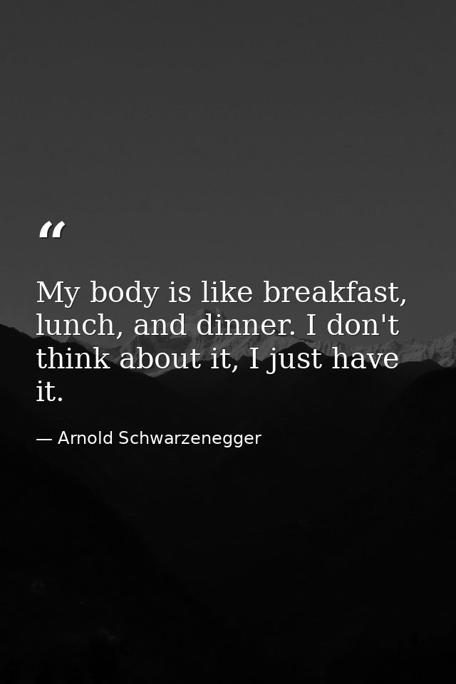 My body is like breakfast, lunch, and dinner. I don't think about it, I just have it. — Arnold Schwarzenegger
