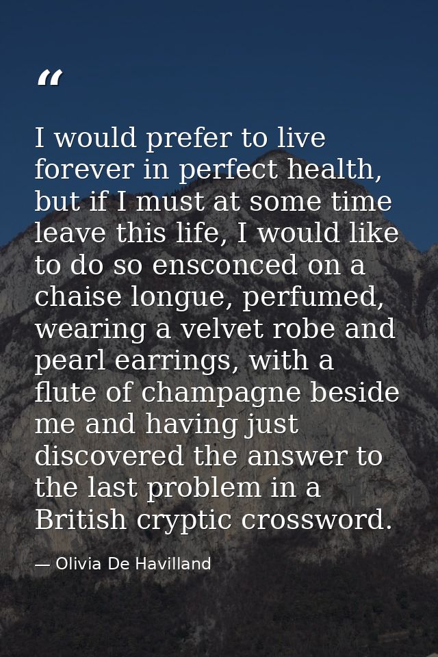 I would prefer to live forever in perfect health, but if I must at some time leave this life, I would like to do so ensc — Olivia De Havilland