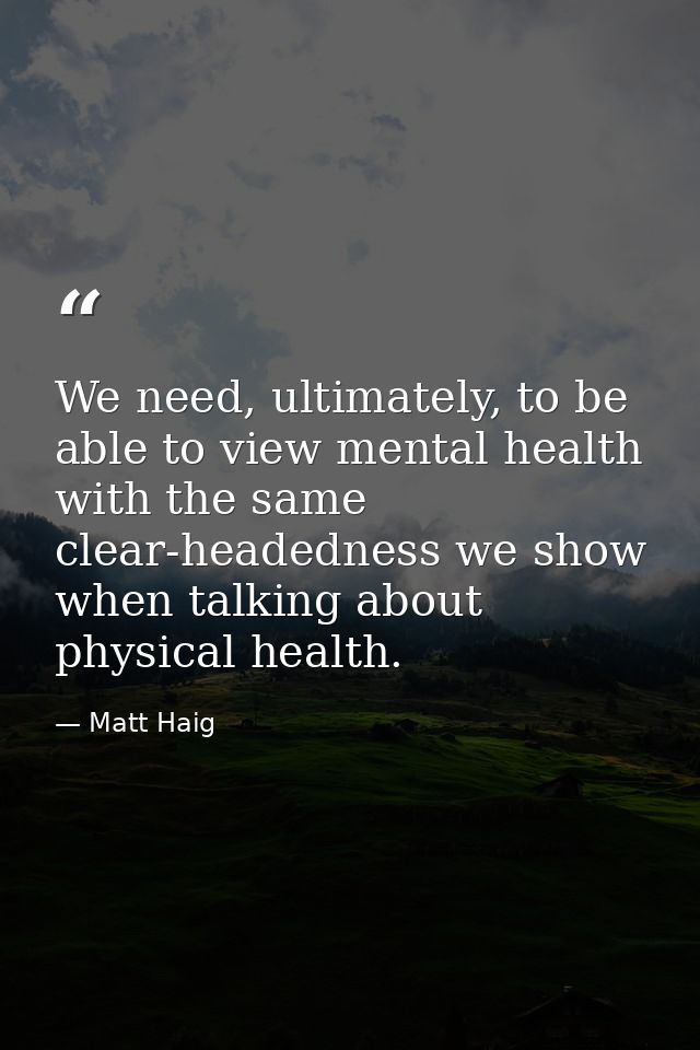 We need, ultimately, to be able to view mental health with the same clear-headedness we show when talking about physical — Matt Haig