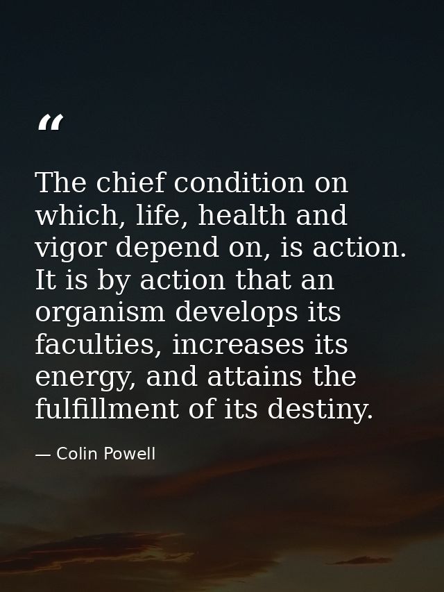 The chief condition on which, life, health and vigor depend on, is action. It is by action that an organism develops its — Colin Powell