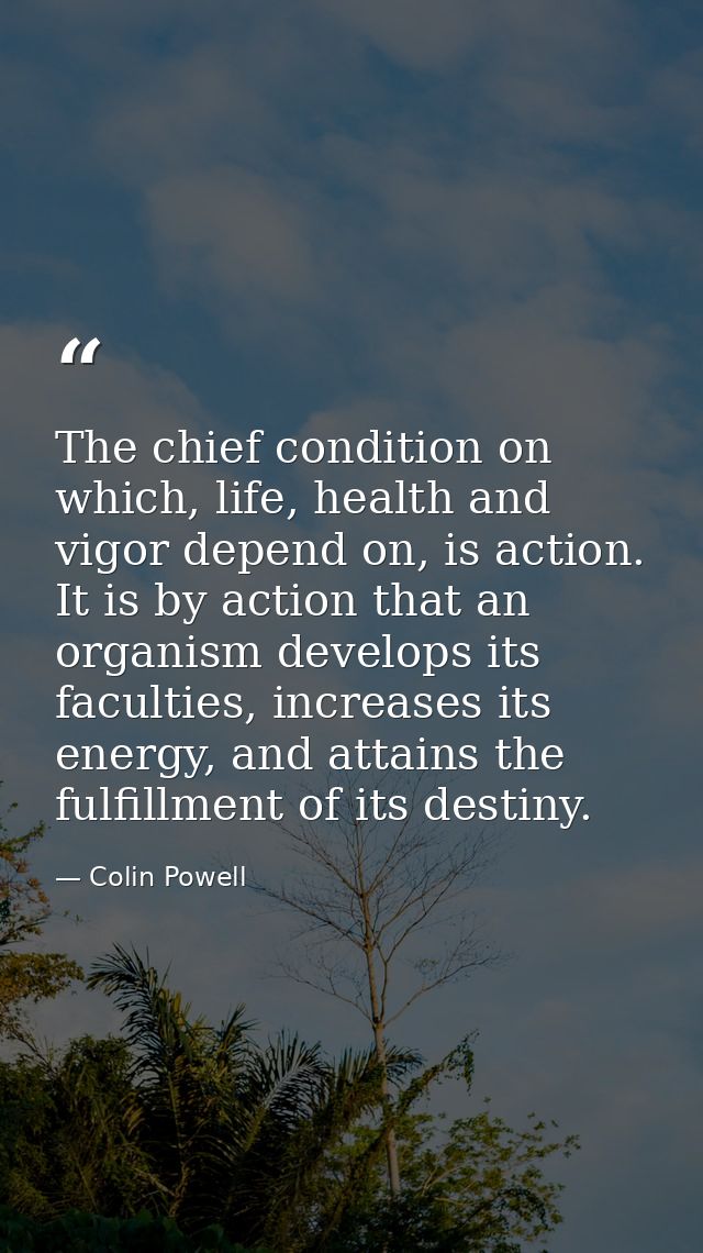 The chief condition on which, life, health and vigor depend on, is action. It is by action that an organism develops its — Colin Powell