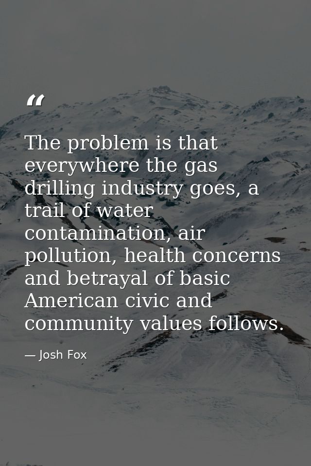 The problem is that everywhere the gas drilling industry goes, a trail of water contamination, air pollution, health con — Josh Fox