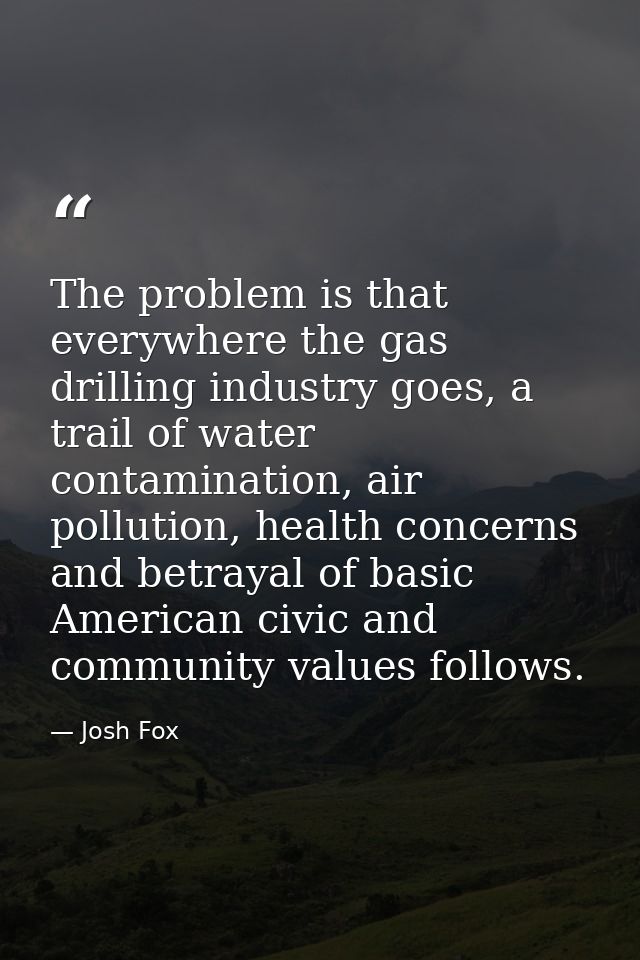 The problem is that everywhere the gas drilling industry goes, a trail of water contamination, air pollution, health con — Josh Fox
