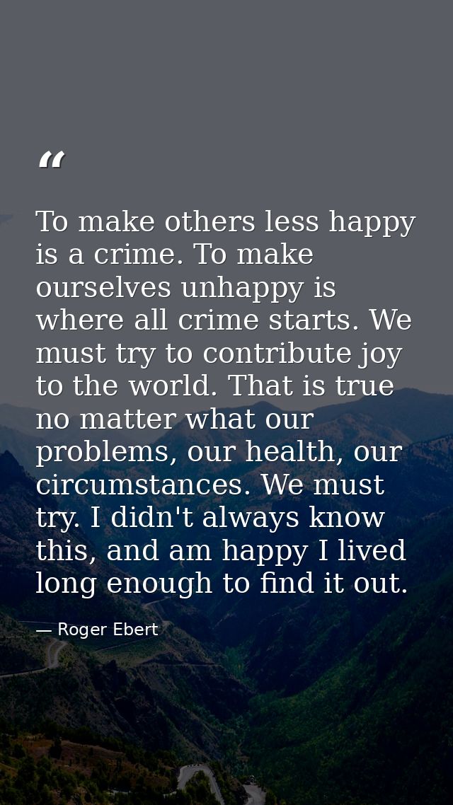 To make others less happy is a crime. To make ourselves unhappy is where all crime starts. We must try to contribute joy — Roger Ebert