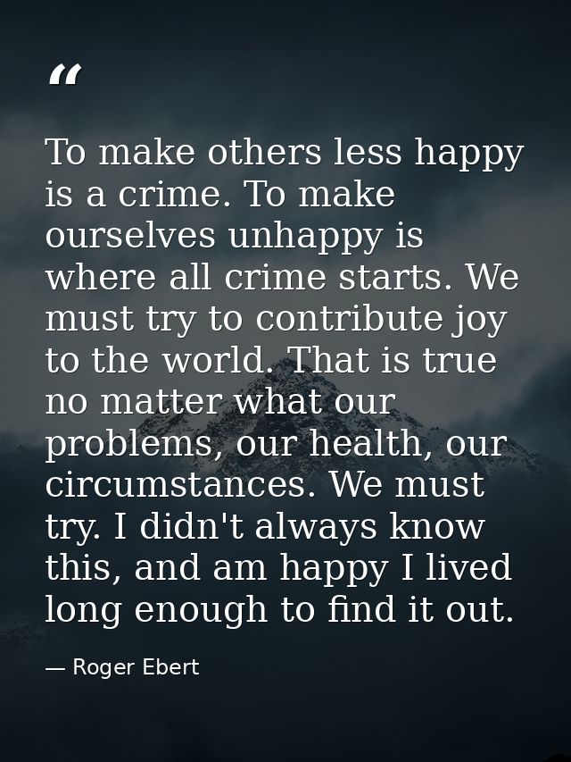 To make others less happy is a crime. To make ourselves unhappy is where all crime starts. We must try to contribute joy — Roger Ebert