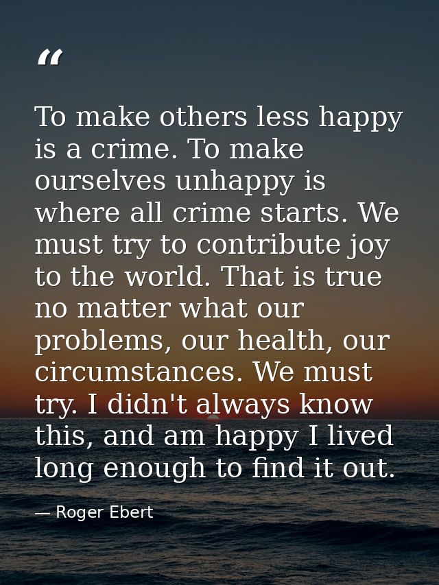 To make others less happy is a crime. To make ourselves unhappy is where all crime starts. We must try to contribute joy — Roger Ebert