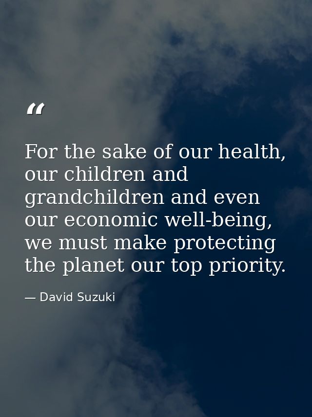 For the sake of our health, our children and grandchildren and even our economic well-being, we must make protecting the — David Suzuki