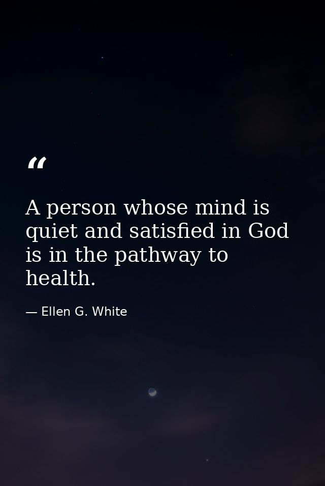 A person whose mind is quiet and satisfied in God is in the pathway to health. — Ellen G. White