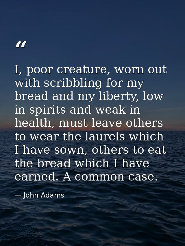 I, poor creature, worn out with scribbling for my bread and my liberty, low in spirits and weak in health, must leave ot — John Adams