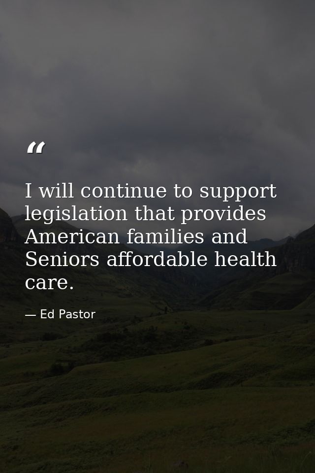 I will continue to support legislation that provides American families and Seniors affordable health care. — Ed Pastor