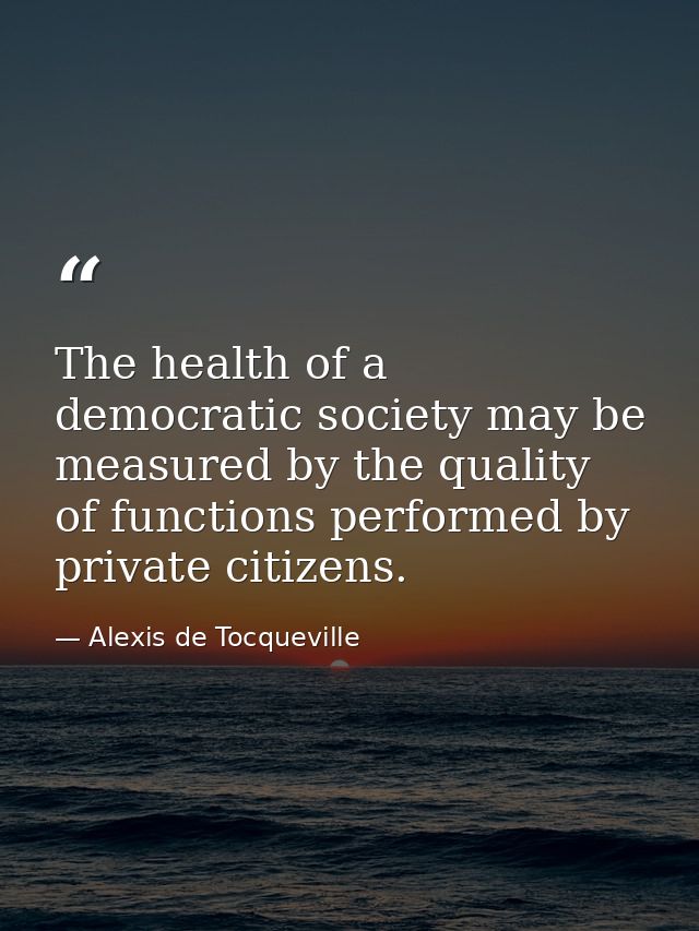 The health of a democratic society may be measured by the quality of functions performed by private citizens. — Alexis de Tocqueville
