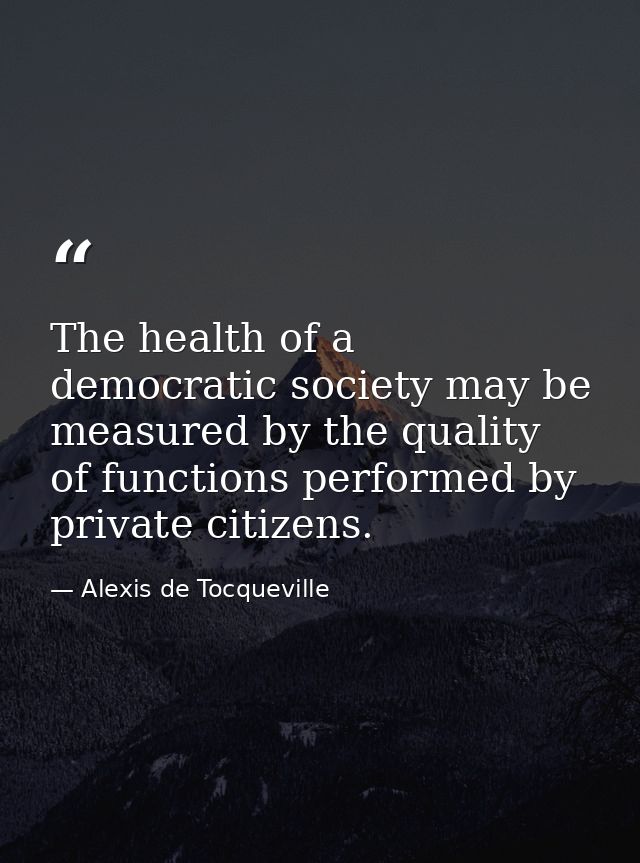 The health of a democratic society may be measured by the quality of functions performed by private citizens. — Alexis de Tocqueville