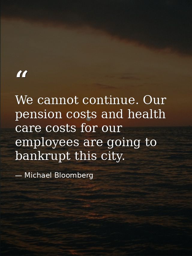 We cannot continue. Our pension costs and health care costs for our employees are going to bankrupt this city. — Michael Bloomberg