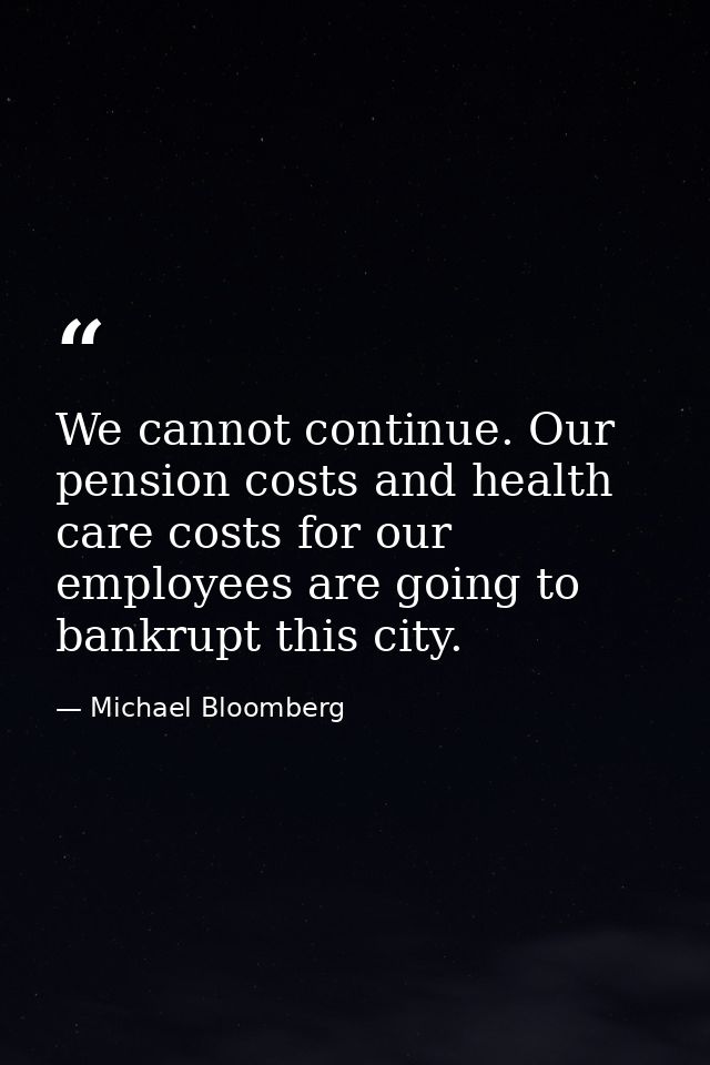 We cannot continue. Our pension costs and health care costs for our employees are going to bankrupt this city. — Michael Bloomberg