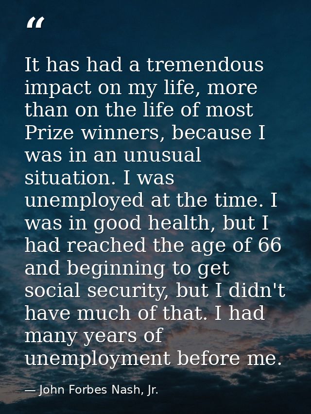 It has had a tremendous impact on my life, more than on the life of most Prize winners, because I was in an unusual situ — John Forbes Nash, Jr.