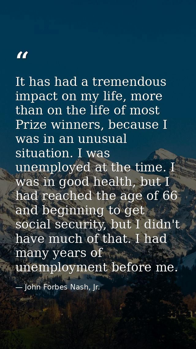 It has had a tremendous impact on my life, more than on the life of most Prize winners, because I was in an unusual situ — John Forbes Nash, Jr.