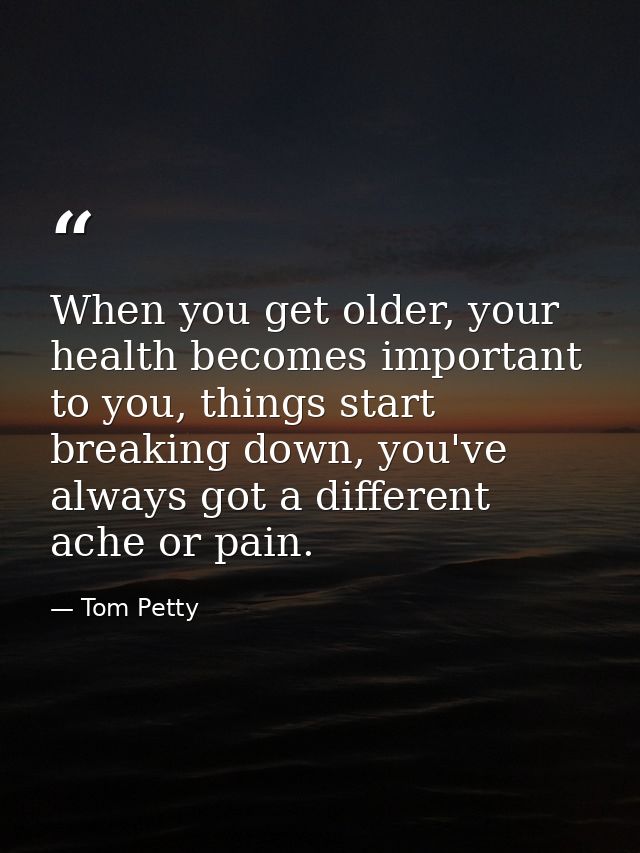 When you get older, your health becomes important to you, things start breaking down, you've always got a different ache — Tom Petty