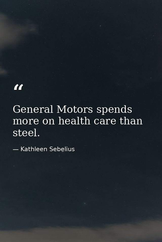General Motors spends more on health care than steel. — Kathleen Sebelius