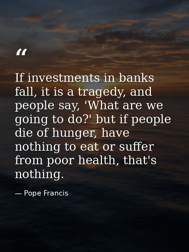 If investments in banks fall, it is a tragedy, and people say, 'What are we going to do?' but if people die of hunger, h — Pope Francis