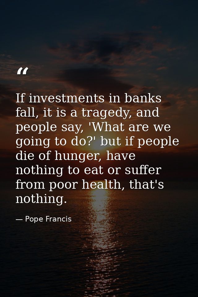 If investments in banks fall, it is a tragedy, and people say, 'What are we going to do?' but if people die of hunger, h — Pope Francis