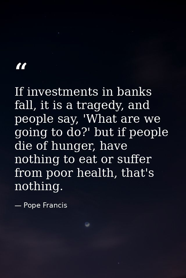If investments in banks fall, it is a tragedy, and people say, 'What are we going to do?' but if people die of hunger, h — Pope Francis