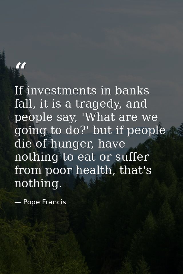 If investments in banks fall, it is a tragedy, and people say, 'What are we going to do?' but if people die of hunger, h — Pope Francis