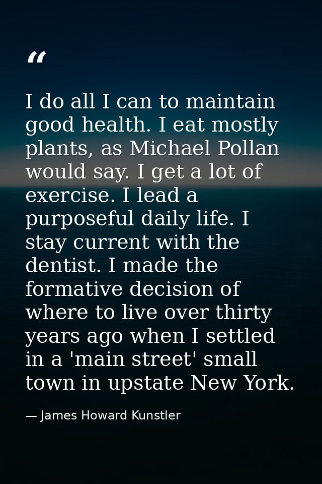 I do all I can to maintain good health. I eat mostly plants, as Michael Pollan would say. I get a lot of exercise. I lea — James Howard Kunstler