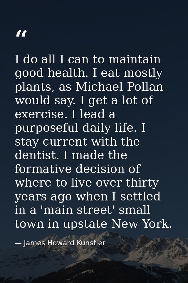 I do all I can to maintain good health. I eat mostly plants, as Michael Pollan would say. I get a lot of exercise. I lea — James Howard Kunstler