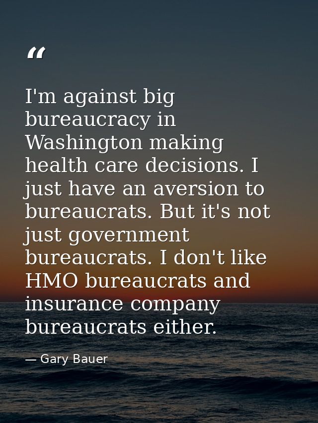 I'm against big bureaucracy in Washington making health care decisions. I just have an aversion to bureaucrats. But it's — Gary Bauer