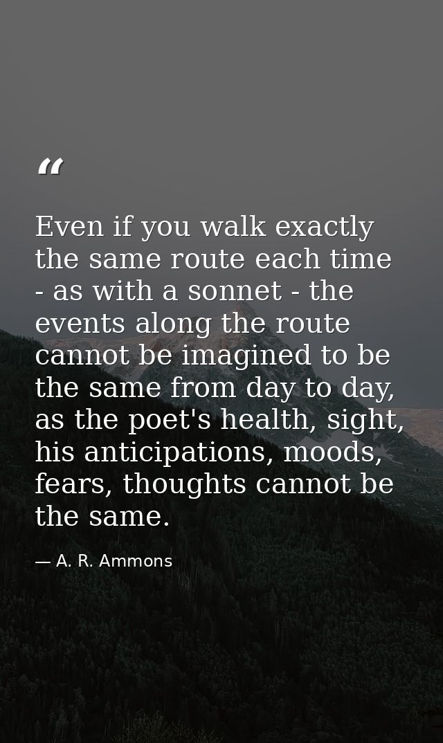Even if you walk exactly the same route each time - as with a sonnet - the events along the route cannot be imagined to  — A. R. Ammons