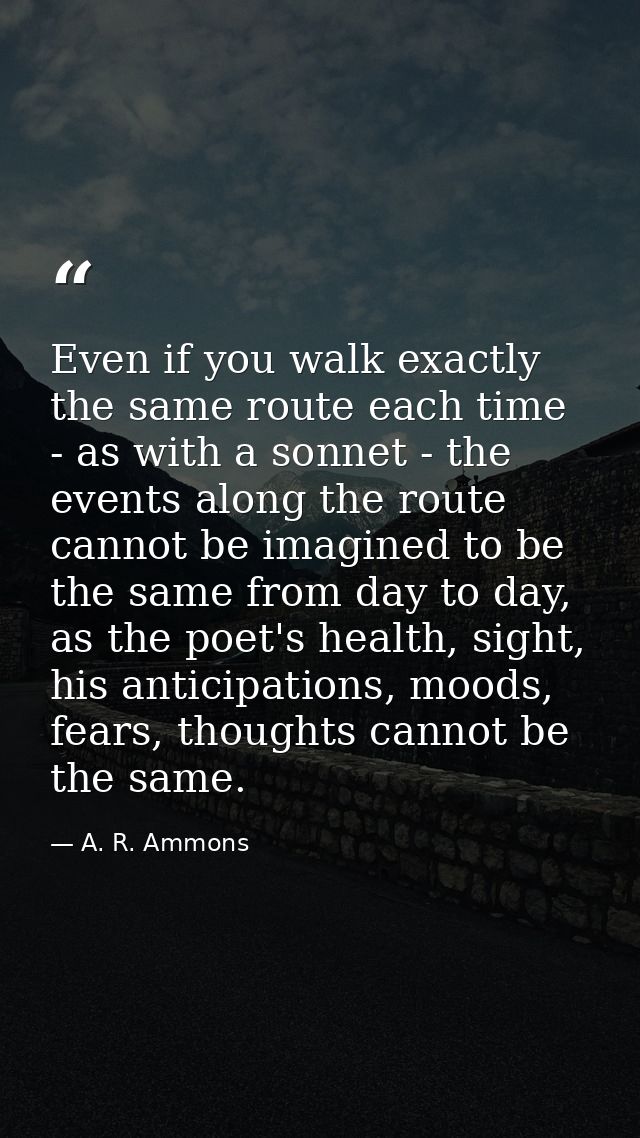 Even if you walk exactly the same route each time - as with a sonnet - the events along the route cannot be imagined to  — A. R. Ammons