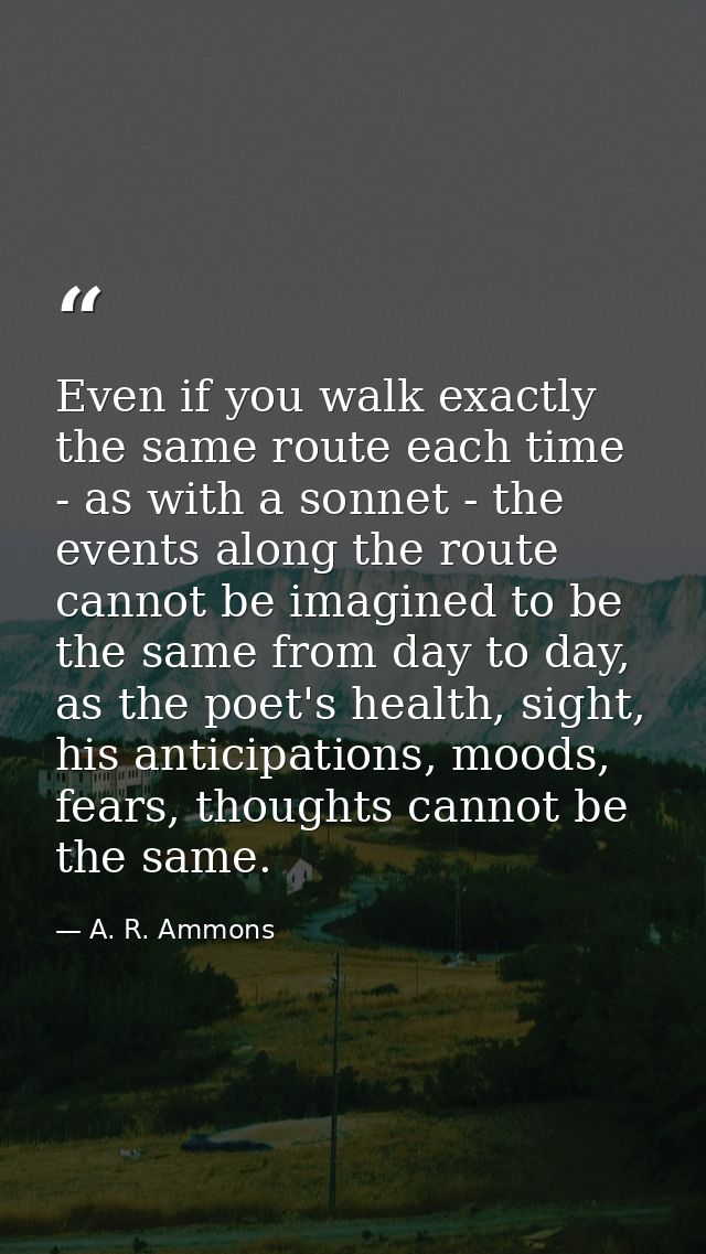 Even if you walk exactly the same route each time - as with a sonnet - the events along the route cannot be imagined to  — A. R. Ammons