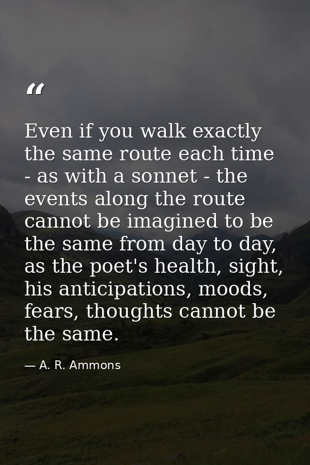 Even if you walk exactly the same route each time - as with a sonnet - the events along the route cannot be imagined to  — A. R. Ammons