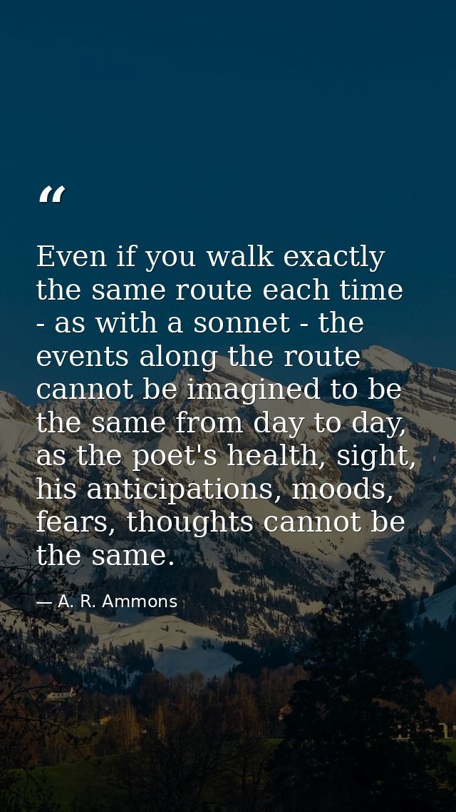 Even if you walk exactly the same route each time - as with a sonnet - the events along the route cannot be imagined to  — A. R. Ammons