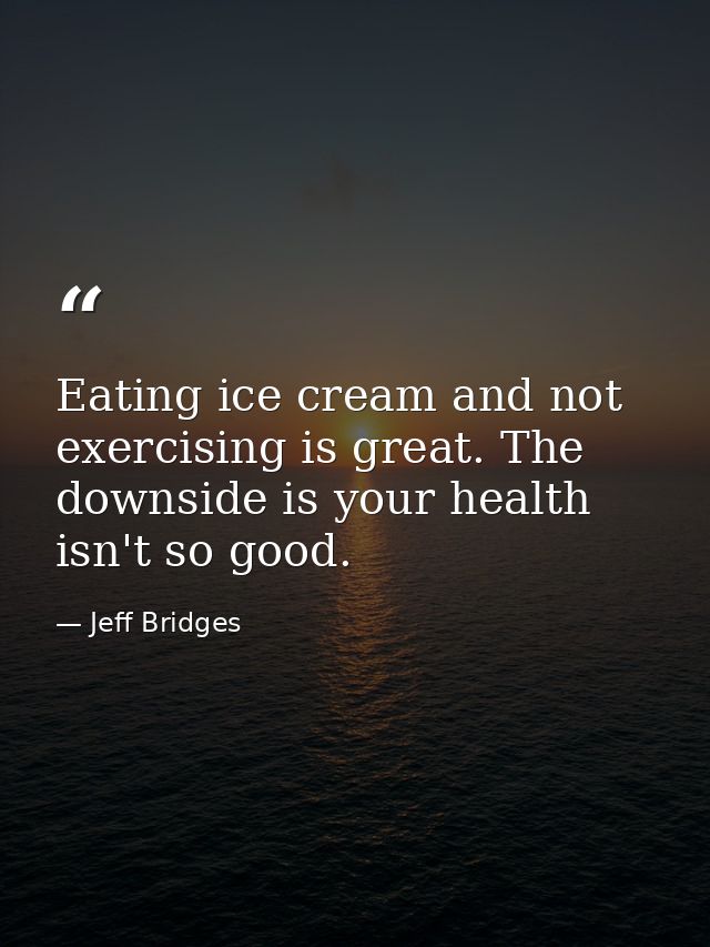 Eating ice cream and not exercising is great. The downside is your health isn't so good. — Jeff Bridges