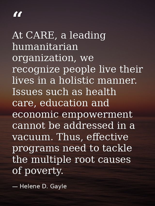 At CARE, a leading humanitarian organization, we recognize people live their lives in a holistic manner. Issues such as  — Helene D. Gayle