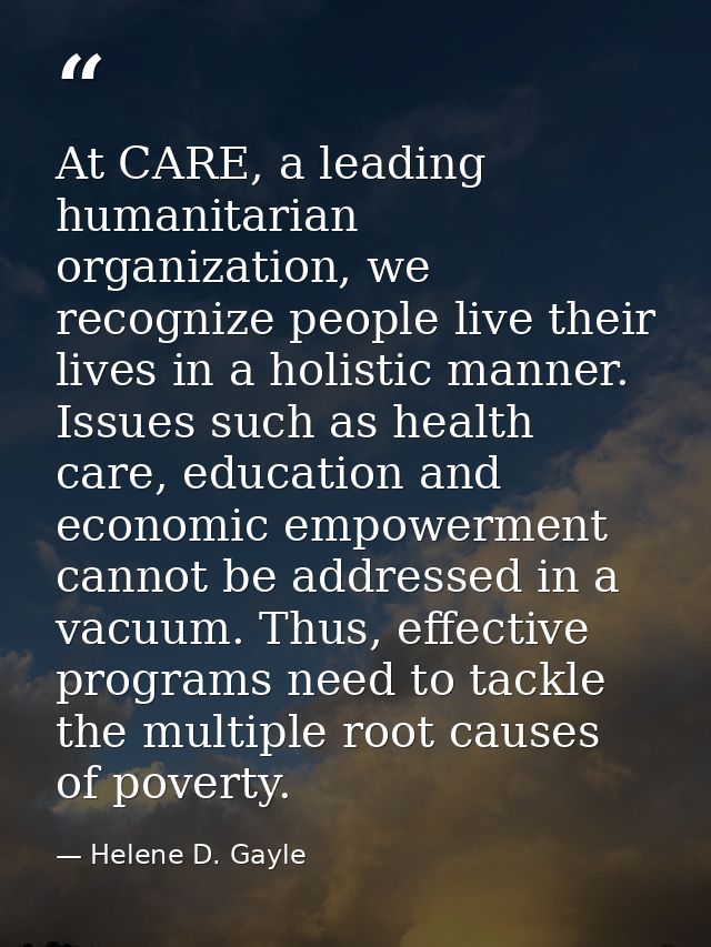 At CARE, a leading humanitarian organization, we recognize people live their lives in a holistic manner. Issues such as  — Helene D. Gayle