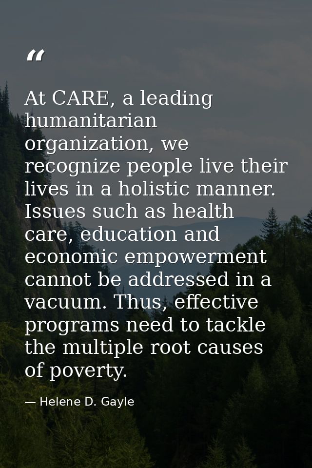 At CARE, a leading humanitarian organization, we recognize people live their lives in a holistic manner. Issues such as  — Helene D. Gayle