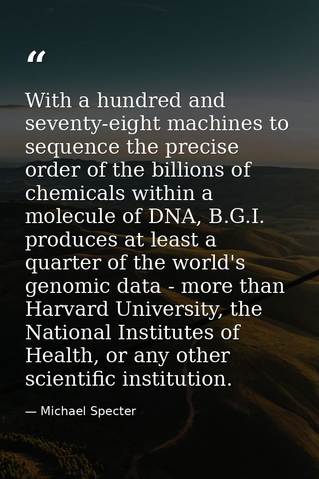 With a hundred and seventy-eight machines to sequence the precise order of the billions of chemicals within a molecule o — Michael Specter