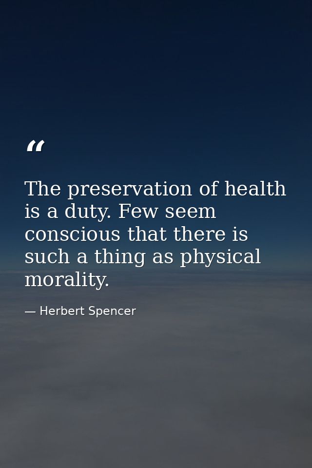The preservation of health is a duty. Few seem conscious that there is such a thing as physical morality. — Herbert Spencer