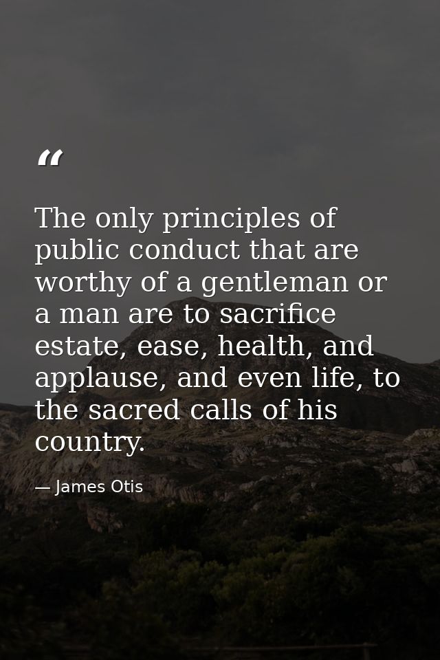 The only principles of public conduct that are worthy of a gentleman or a man are to sacrifice estate, ease, health, and — James Otis