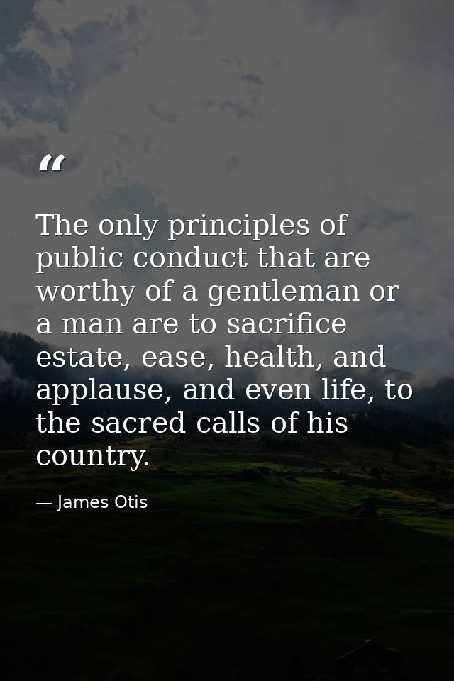 The only principles of public conduct that are worthy of a gentleman or a man are to sacrifice estate, ease, health, and — James Otis