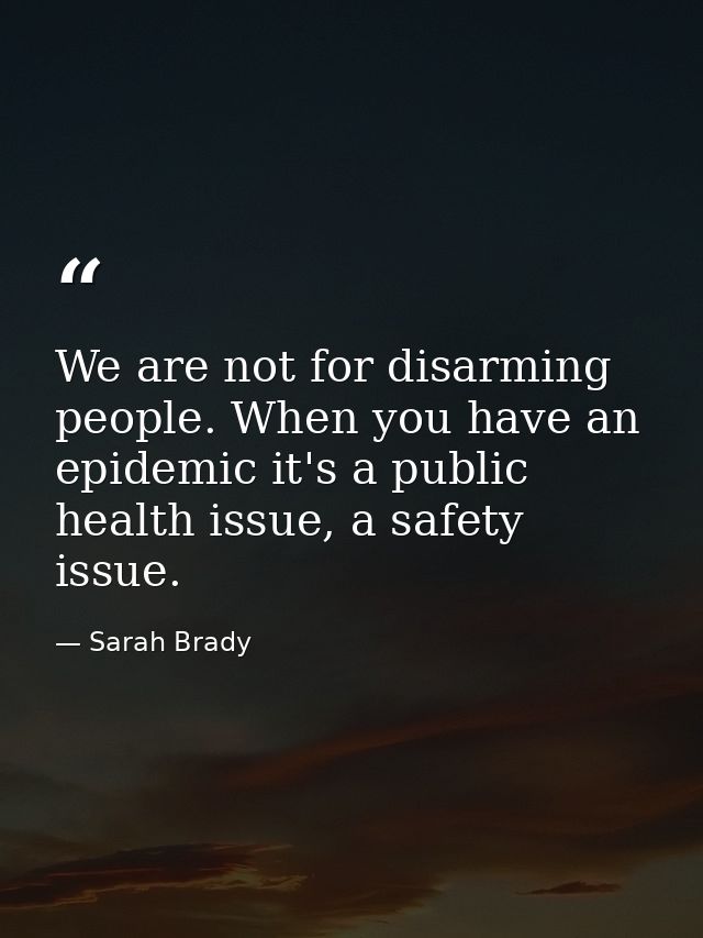 We are not for disarming people. When you have an epidemic it's a public health issue, a safety issue. — Sarah Brady