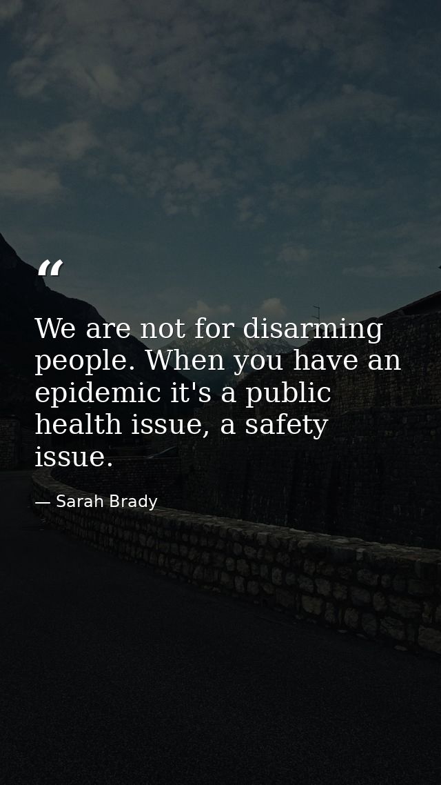 We are not for disarming people. When you have an epidemic it's a public health issue, a safety issue. — Sarah Brady