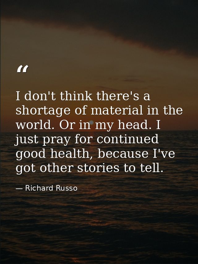 I don't think there's a shortage of material in the world. Or in my head. I just pray for continued good health, because — Richard Russo