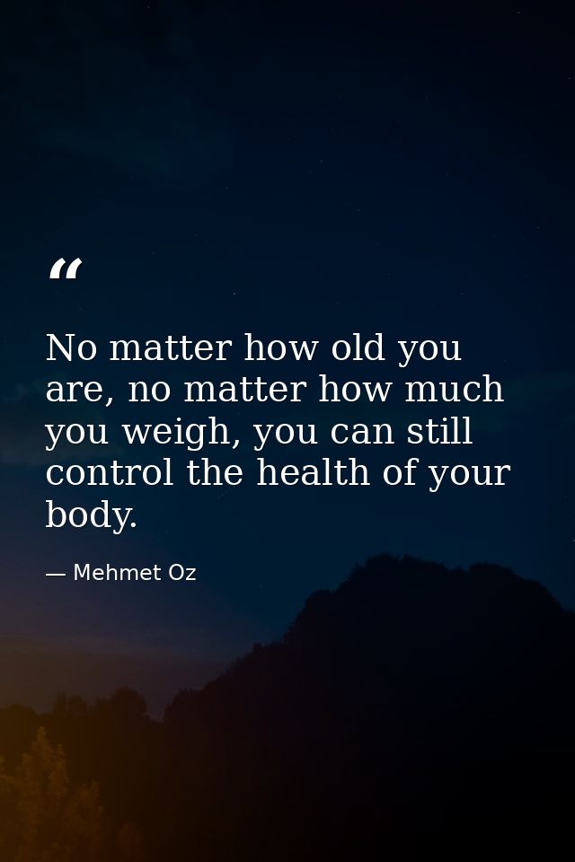 No matter how old you are, no matter how much you weigh, you can still control the health of your body. — Mehmet Oz